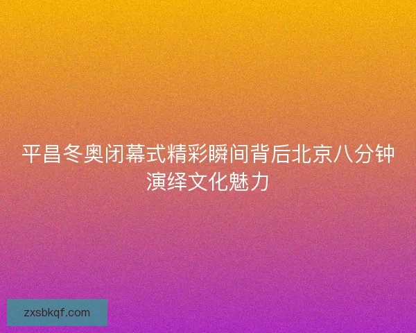 平昌冬奥闭幕式精彩瞬间背后北京八分钟演绎文化魅力