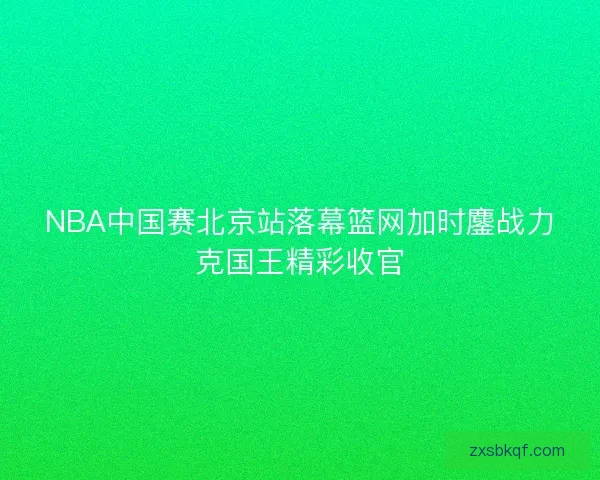 NBA中国赛北京站落幕篮网加时鏖战力克国王精彩收官